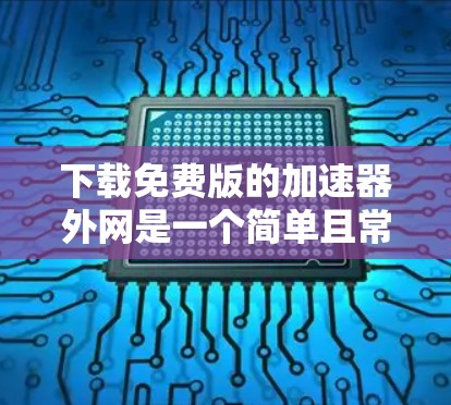 下载免费版的加速器外网是一个简单且常用的操作，以下是详细的步骤和注意事项