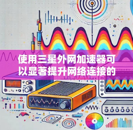 使用三星外网加速器可以显著提升网络连接的性能和速度。以下是一步步的指南，帮助你高效地使用三星外网加速器