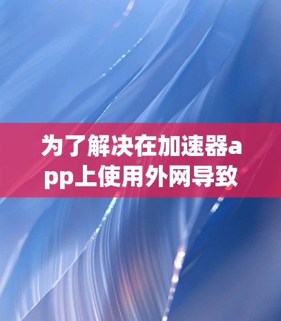 为了解决在加速器app上使用外网导致网页无法连接的问题，可以按照以下步骤进行排查和解决