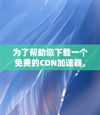 为了帮助您下载一个免费的CDN加速器，以下是几个推荐的免费选项，每个都提供了不同的功能和广告控制