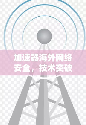 加速器海外网络安全，技术突破与应用前景
