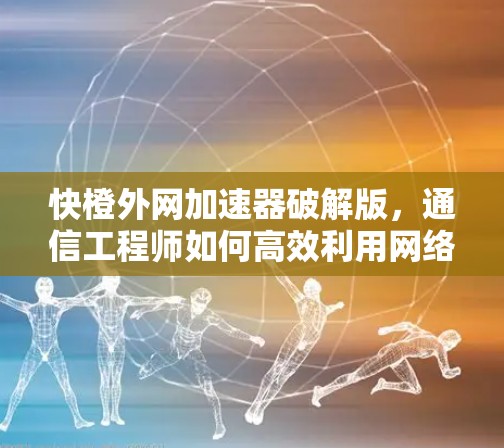 快橙外网加速器破解版，通信工程师如何高效利用网络加速技术