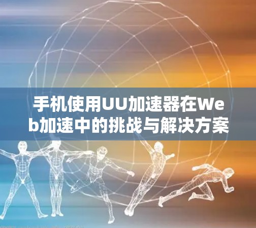 手机使用UU加速器在Web加速中的挑战与解决方案