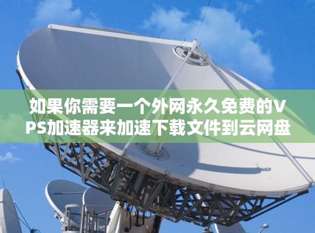 如果你需要一个外网永久免费的VPS加速器来加速下载文件到云网盘，可以考虑以下方法