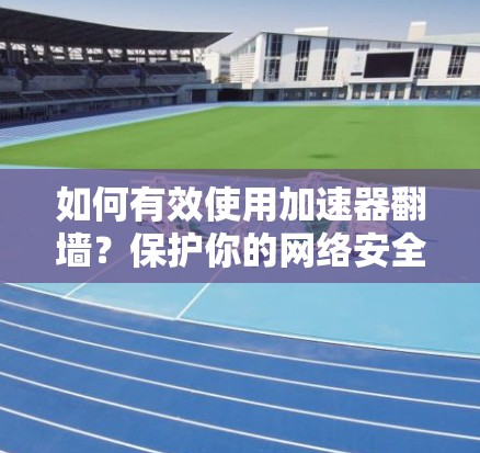 如何有效使用加速器翻墙？保护你的网络安全