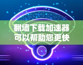 翻墙下载加速器可以帮助您更快地下载网络资源，尤其是在无法访问某些网站的情况下。以下是一些步骤和建议，帮助您有效地使用翻墙下载加速器