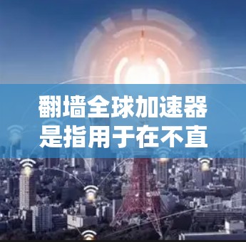 翻墙全球加速器是指用于在不直接上传或下载到网络上，通过网络设备或其他方式将文件或资料快速上传到目标服务器的工具。这类工具通常用于保护用户隐私、防止网络攻击或简化上传流程