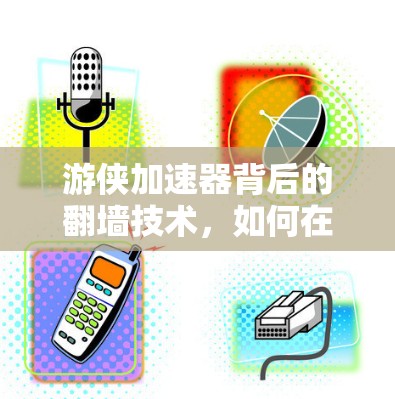 游侠加速器背后的翻墙技术，如何在安全与效率之间找到平衡