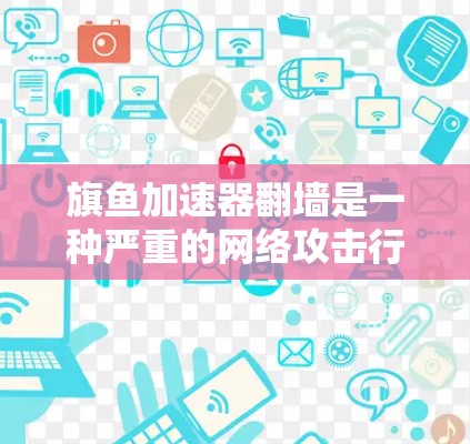 旗鱼加速器翻墙是一种严重的网络攻击行为，涉及恶意软件、钓鱼邮件、威胁软件等攻击手段。以下是对这种情况的总结和预防措施