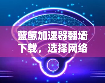 蓝鲸加速器翻墙下载，选择网络加速器的首选！