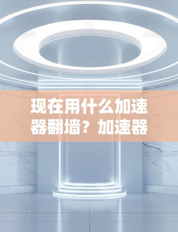现在用什么加速器翻墙？加速器翻墙现状与解决方案解析