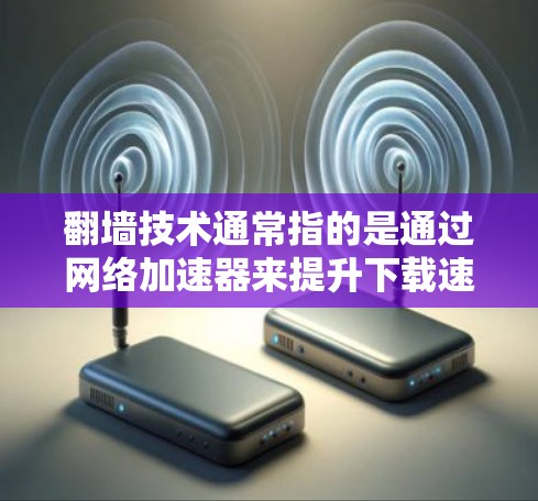 翻墙技术通常指的是通过网络加速器来提升下载速度或连接速度，具体来说，它是在网络环境中通过加速器实现文件传输、视频流、游戏等资源的快速下载或在线观看。加速器可以模拟物理的高速连接，提升用户体验