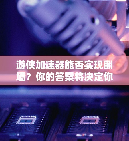 游侠加速器能否实现翻墙？你的答案将决定你的网络体验