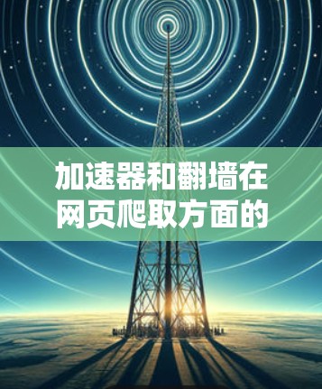 加速器和翻墙在网页爬取方面的应用各有侧重，以下是它们的区别总结