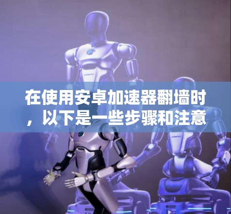在使用安卓加速器翻墙时，以下是一些步骤和注意事项，帮助您轻松进行翻墙操作