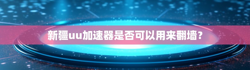 新疆uu加速器是否可以用来翻墙？