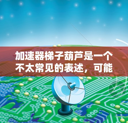 加速器梯子葫芦是一个不太常见的表述，可能是在特定领域（如技术、游戏、金融等）中的一个术语或概念。以下是一些可能的解释和应用