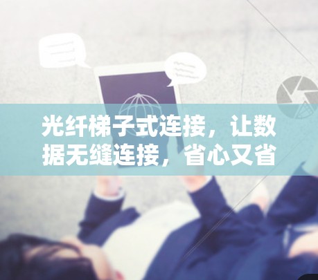 光纤梯子式连接，让数据无缝连接，省心又省力
