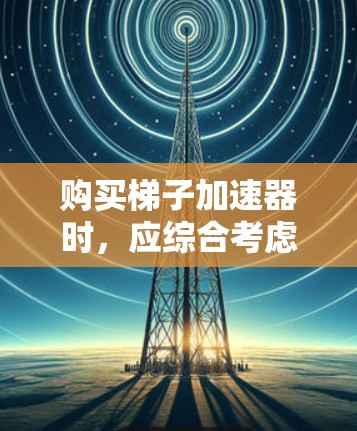 购买梯子加速器时，应综合考虑多个因素，以确保其适合你的使用需求。以下是详细的分析和建议