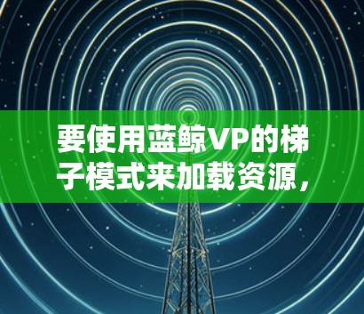 要使用蓝鲸VP的梯子模式来加载资源，您可以按照以下步骤进行
