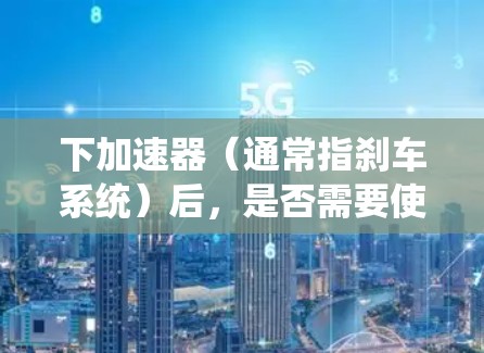 下加速器（通常指刹车系统）后，是否需要使用梯子取决于具体情境和车辆的使用情况。以下是两种可能的情境和操作建议