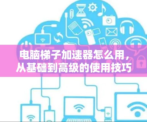 电脑梯子加速器怎么用，从基础到高级的使用技巧
