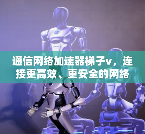 通信网络加速器梯子v，连接更高效、更安全的网络