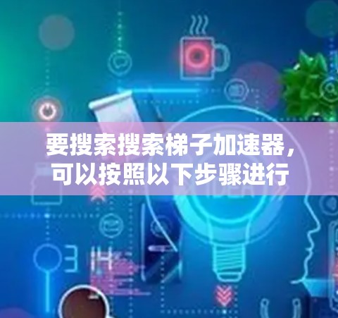 要搜索搜索梯子加速器，可以按照以下步骤进行