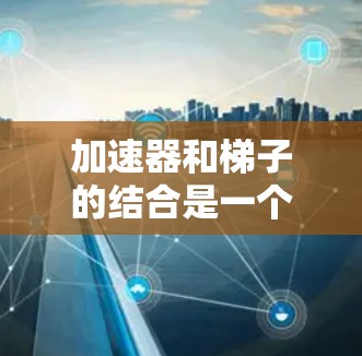 加速器和梯子的结合是一个有趣且实用的应用，具体表现为利用加速器原理设计或构造带有梯子的装置，或将加速器原理应用到梯子的设计中。以下是详细的结合方式和应用例子