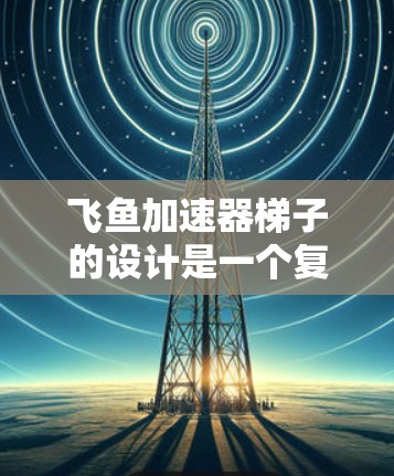 飞鱼加速器梯子的设计是一个复杂且需要仔细考虑的工程问题。以下是对其设计的详细分析