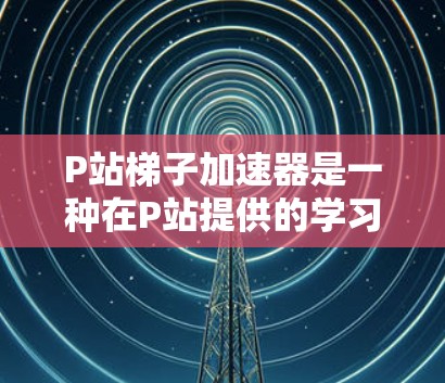 P站梯子加速器是一种在P站提供的学习资源，帮助用户高效学习。以下是对P站梯子加速器的详细介绍