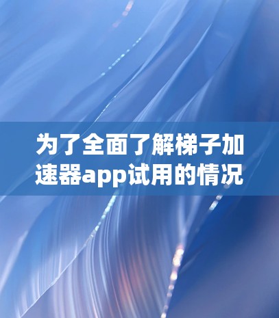 为了全面了解梯子加速器app试用的情况，建议以下步骤