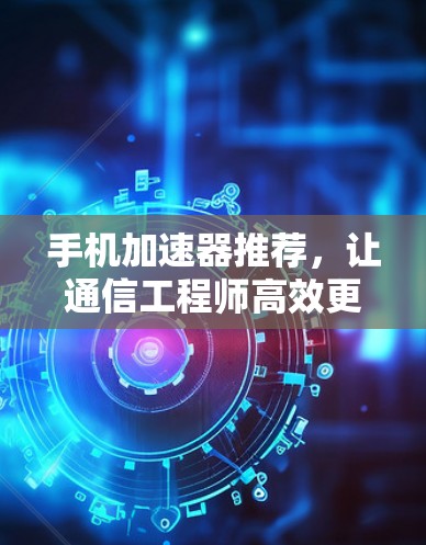 手机加速器推荐，让通信工程师高效更轻松