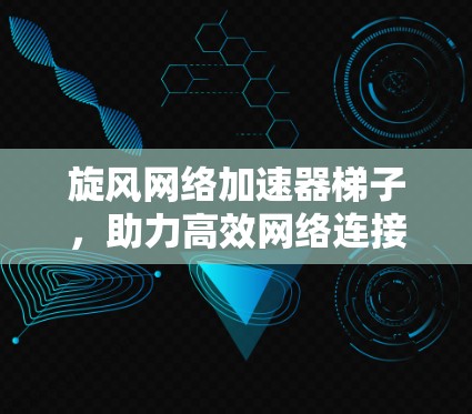 旋风网络加速器梯子，助力高效网络连接，提升用户体验