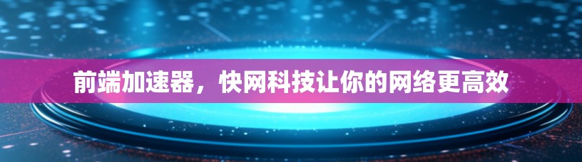 前端加速器，快网科技让你的网络更高效