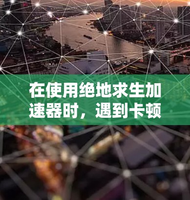 在使用绝地求生加速器时，遇到卡顿问题，可以按照以下步骤进行优化