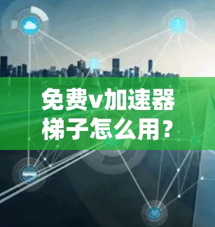 免费v加速器梯子怎么用？全面解析与推荐