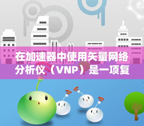 在加速器中使用矢量网络分析仪（VNP）是一项复杂的 yet 重要的工程，涉及多个步骤和知识，以下是对VNP的详细分析和应用指南