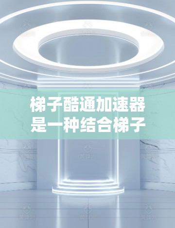 梯子酷通加速器是一种结合梯子结构和自动化技术的创新产品，旨在通过优化梯子的设计和操作流程，显著提升工作效率和生产效率。以下是对该产品的详细介绍