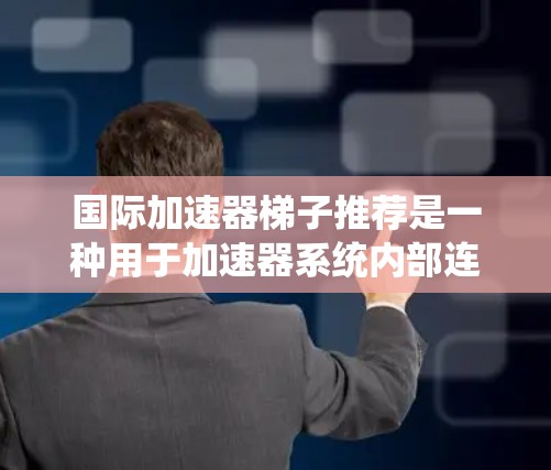 国际加速器梯子推荐是一种用于加速器系统内部连接的设备，帮助优化系统的性能和稳定性。以下是一些国际知名加速器梯子的推荐，每个梯子都有其特定的应用场景和特点