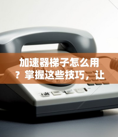 加速器梯子怎么用？掌握这些技巧，让你的数据传输更快更顺畅！