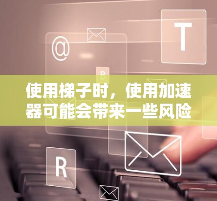 使用梯子时，使用加速器可能会带来一些风险和需要注意的地方，以下是关于使用梯子时使用加速器的一些关键信息