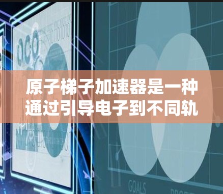 原子梯子加速器是一种通过引导电子到不同轨道并利用电场和磁场加速电子的装置，广泛应用于核物理和粒子加速领域。以下是其详细解释