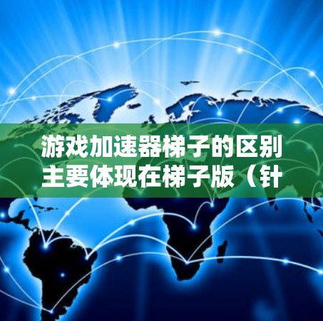 游戏加速器梯子的区别主要体现在梯子版（针对特定游戏）和非梯子版（通用版）之间的差异，以及各自在功能优化、内存优化、兼容性和内存扩展等方面的不同。以下是详细的总结