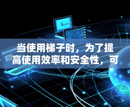 当使用梯子时，为了提高使用效率和安全性，可以考虑以下几个方面
