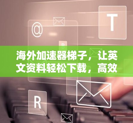 海外加速器梯子，让英文资料轻松下载，高效学习新技能