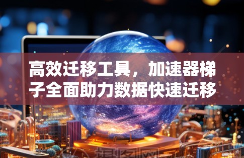高效迁移工具，加速器梯子全面助力数据快速迁移