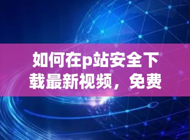 如何在p站安全下载最新视频，免费梯子加速器的使用指南