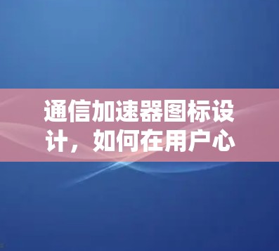 通信加速器图标设计，如何在用户心中赢得优势？