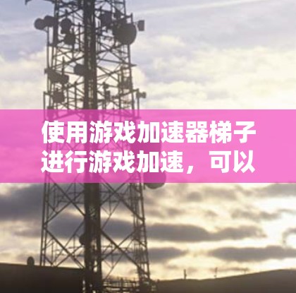 使用游戏加速器梯子进行游戏加速，可以显著提升游戏体验。以下是详细的步骤指南